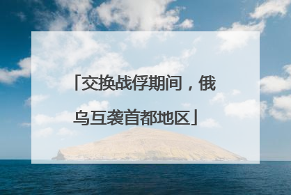 交换战俘期间，俄乌互袭首都地区