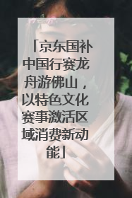京东国补中国行赛龙舟游佛山，以特色文化赛事激活区域消费新动能
