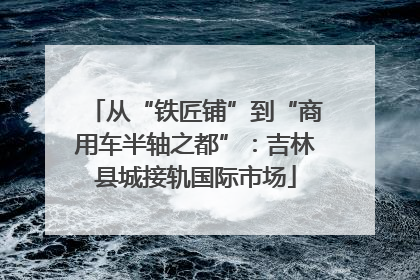 从“铁匠铺”到“商用车半轴之都”：吉林县城接轨国际市场