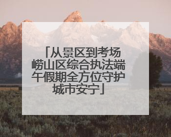 从景区到考场 崂山区综合执法端午假期全方位守护城市安宁