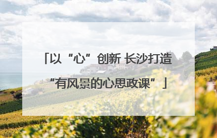 以“心”创新 长沙打造“有风景的心思政课”