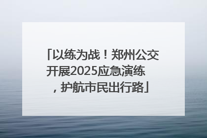以练为战！郑州公交开展2025应急演练，护航市民出行路