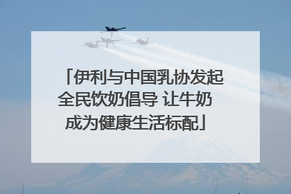 伊利与中国乳协发起全民饮奶倡导 让牛奶成为健康生活标配