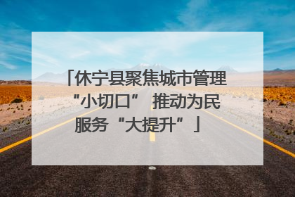 休宁县聚焦城市管理“小切口” 推动为民服务“大提升”