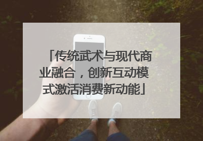 传统武术与现代商业融合，创新互动模式激活消费新动能