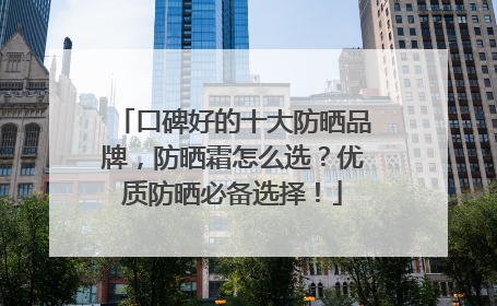 口碑好的十大防晒品牌，防晒霜怎么选？优质防晒必备选择！