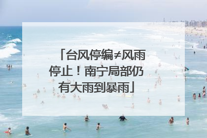 台风停编≠风雨停止！南宁局部仍有大雨到暴雨