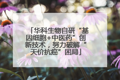 华科生物自研“基因细胞+中医药”创新技术，努力破解“天价抗癌”困局