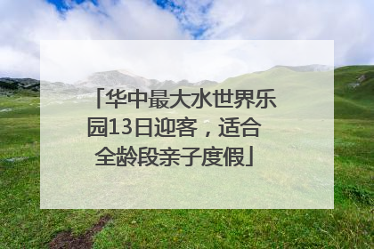 华中最大水世界乐园13日迎客，适合全龄段亲子度假