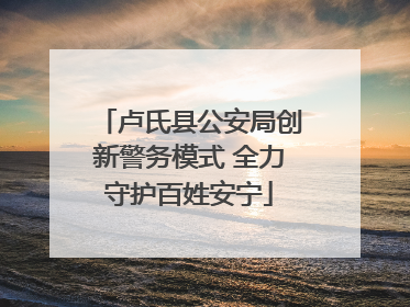 卢氏县公安局创新警务模式 全力守护百姓安宁