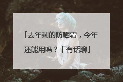 去年剩的防晒霜，今年还能用吗？丨有话聊