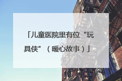 儿童医院里有位“玩具侠”（暖心故事）