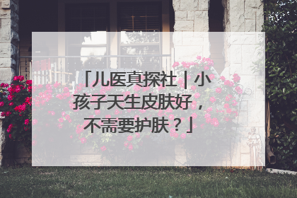 儿医真探社｜小孩子天生皮肤好，不需要护肤？