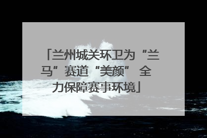 兰州城关环卫为“兰马”赛道“美颜” 全力保障赛事环境