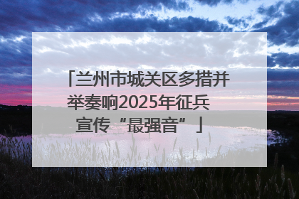 兰州市城关区多措并举奏响2025年征兵宣传“最强音”