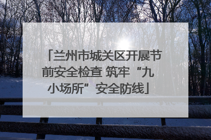 兰州市城关区开展节前安全检查 筑牢“九小场所”安全防线
