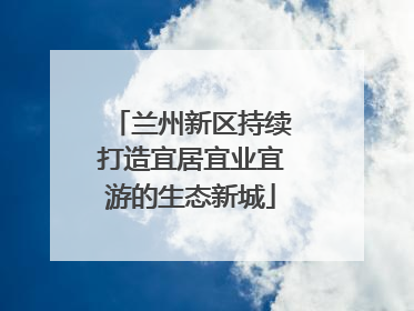 兰州新区持续打造宜居宜业宜游的生态新城