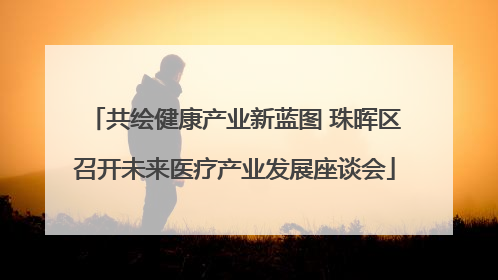 共绘健康产业新蓝图 珠晖区召开未来医疗产业发展座谈会