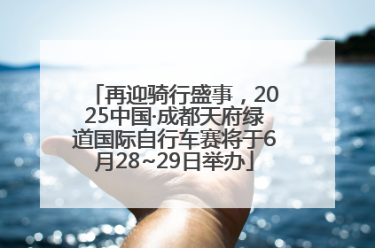 再迎骑行盛事，2025中国·成都天府绿道国际自行车赛将于6月28~29日举办