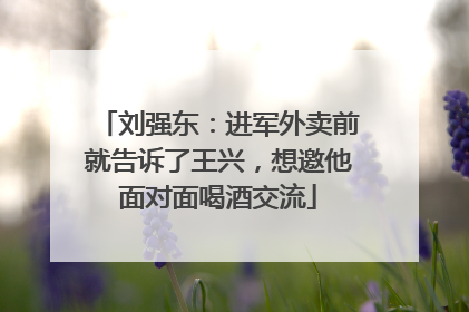 刘强东：进军外卖前就告诉了王兴，想邀他面对面喝酒交流