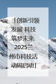 创新引领发展 科技筑梦未来 2025兰州市科技活动周启动