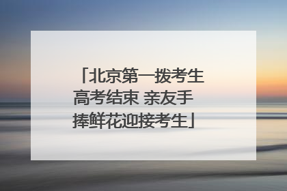 北京第一拨考生高考结束 亲友手捧鲜花迎接考生