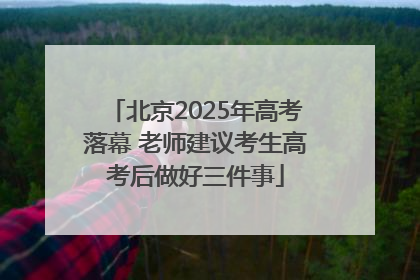 北京2025年高考落幕 老师建议考生高考后做好三件事