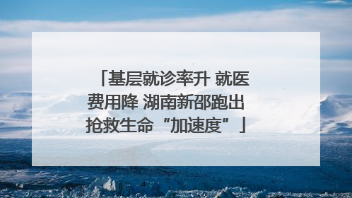 基层就诊率升 就医费用降 湖南新邵跑出抢救生命“加速度”