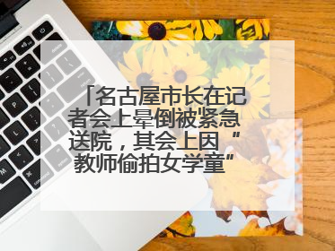 名古屋市长在记者会上晕倒被紧急送院，其会上因“教师偷拍女学童”事件受质询