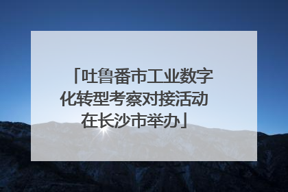 吐鲁番市工业数字化转型考察对接活动在长沙市举办