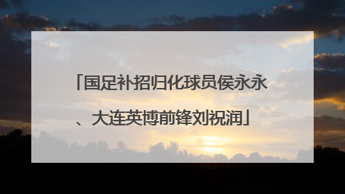 国足补招归化球员侯永永、大连英博前锋刘祝润