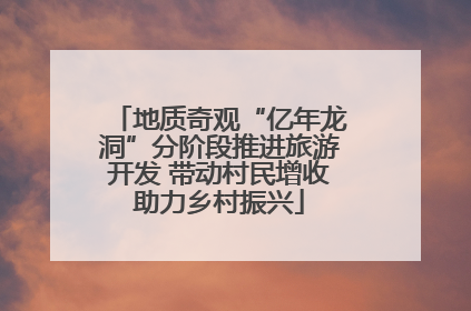 地质奇观“亿年龙洞”分阶段推进旅游开发 带动村民增收助力乡村振兴