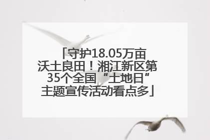 守护18.05万亩沃土良田！湘江新区第35个全国“土地日”主题宣传活动看点多