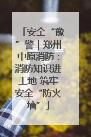 安全“豫”警｜郑州中原消防：消防知识进工地 筑牢安全“防火墙”