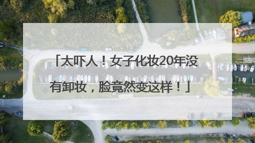 太吓人！女子化妆20年没有卸妆，脸竟然变这样！