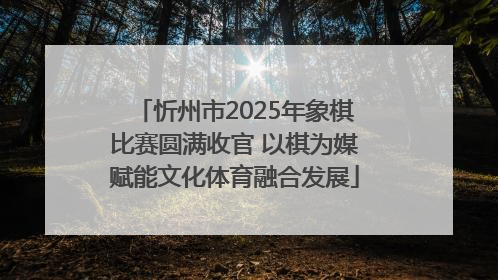 忻州市2025年象棋比赛圆满收官 以棋为媒赋能文化体育融合发展