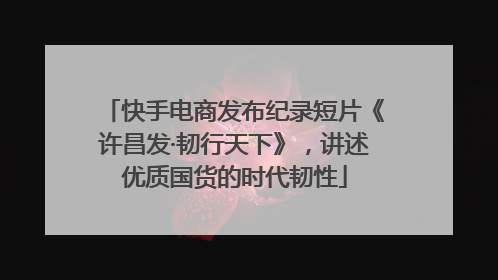 快手电商发布纪录短片《许昌发·韧行天下》，讲述优质国货的时代韧性