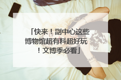 快来！副中心这些博物馆超有料超好玩！文博季必看
