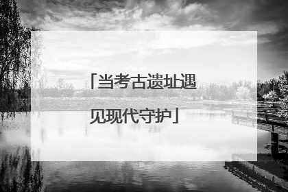 当考古遗址遇见现代守护