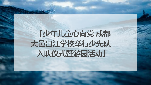 少年儿童心向党 成都大邑出江学校举行少先队入队仪式暨游园活动