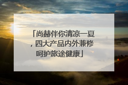 尚赫伴你清凉一夏，四大产品内外兼修呵护旅途健康