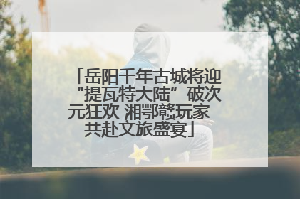 岳阳千年古城将迎“提瓦特大陆”破次元狂欢 湘鄂赣玩家共赴文旅盛宴