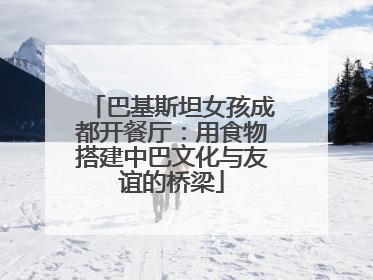 巴基斯坦女孩成都开餐厅：用食物搭建中巴文化与友谊的桥梁