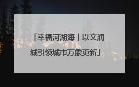 幸福河湖海丨以文润城引领城市万象更新