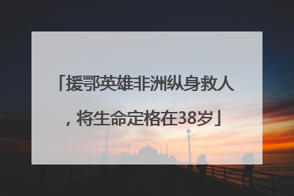 援鄂英雄非洲纵身救人，将生命定格在38岁