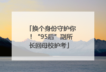 换个身份守护你！“95后”副所长回母校护考