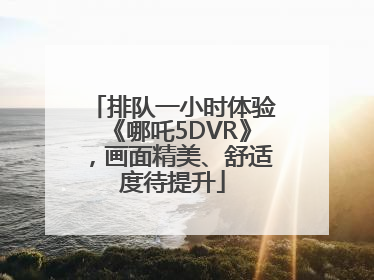 排队一小时体验《哪吒5DVR》，画面精美、舒适度待提升