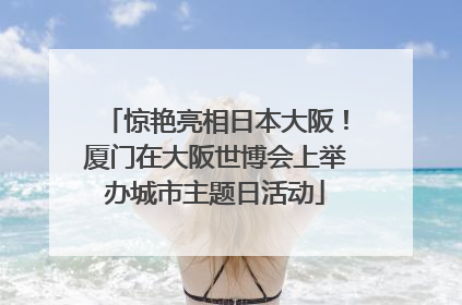 惊艳亮相日本大阪！厦门在大阪世博会上举办城市主题日活动