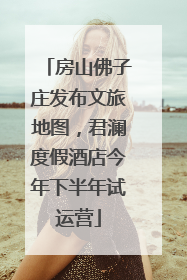 房山佛子庄发布文旅地图，君澜度假酒店今年下半年试运营