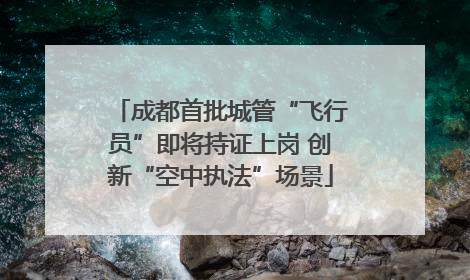 成都首批城管“飞行员”即将持证上岗 创新“空中执法”场景